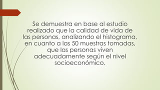 Se demuestra en base al estudio
realizado que la calidad de vida de
las personas, analizando el histograma,
en cuanto a las 50 muestras tomadas,
que las personas viven
adecuadamente según el nivel
socioeconómico.
 