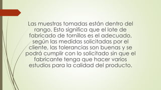Las muestras tomadas están dentro del
rango. Esto significa que el lote de
fabricado de tornillos es el adecuado,
según las medidas solicitadas por el
cliente, las tolerancias son buenas y se
podrá cumplir con lo solicitado sin que el
fabricante tenga que hacer varios
estudios para la calidad del producto.
 