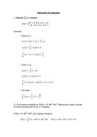 Aplicación de Integrales<br />1.-Calcula 02fx siendo:<br />f(x)=x2+1  si  0 ≤x <12    si  1 ≤x ≤2<br />Solución: <br />  Entre 0 y 1:<br />G1(x) = (x2+1)= x33+x<br />G11= 43 ; G1 0=0<br />01x2+1= G10= 43<br />  Entre 1 y 2:<br />G2x= 2=2x<br />G22= 4; G2(1)=2<br />012= G22-G212 = 4-2=2<br />  Por tanto:<br />02f(x)= 43+2= 103<br />2.- Si el ingreso marginal es  R’(X) = 15 -8X2 +6X2  dólares por unidad; cuando el nivel de producción es de “x” unidades.<br />R’(X) = 15 -8X2 +6X2  (X) Ingreso marginal<br />RX=15-18x2+16x3dx       Rx=15X+6X2+4X4+K  <br />La constante de integración se calcula con la condición el ingreso es =0<br />Cuando la cantidad de demanda es nula (X=O, R=O) = 0-0+0+C= 0    C = 0<br />Luego Rx=15X+6X2+4X4+K es la función del ingreso total.<br />Como Rx=xx->(x)= R(X)x ->x=15x-6x3+4x4x=15x-6x2+4x3<br />3.- En la bodega de “San Juan” se estima que el costo marginal C’(q)  como función de las unidades producidas “q” esta definida por la séte ecuación: C’(q) =400q + 30q2   si el costo fijo es s/2000 u.m. hallar:<br />a) las funciones del costo total y operar para x=20<br />b) la función del costo promedio y operar para x=20<br />Solución:<br />a)<br />Cq=c(q)/.dq=400q-30q2.dq<br />Cq=200q2-10Q3+C<br />Cq=200q2-10Q3+200<br />C20=200(20)2-10(20)3+200<br />C20=2000 u.m.<br />b)C20q=200q-10q2+2000q<br />C20q=s/100u.m.<br />4.- R’(x) =40 – 0.04x – 0.009x2, es la función de ingreso de cierto establecimiento; se pide: <br />Solución: <br />a) hallar la función de ingreso total. <br />Rx=R'xdx+C->(40-0.04x-0.009x2)dx+C<br />Rx=40x-0.04x22-0.009x33+C->     Si    R=0;x=0<br />Rx=40x-0.02x2-0-0.003x3  ->C=0<br />b) ¿Cuanto ingreso se obtendrá x la venta de 80 unidades del producto de la empresa? <br />      Si  x = 80 unidades.<br />->R80=4080-0.02802-0.003(80)3<br />R80=3200-128-1536<br />     <br />R80=536-> El ingreso<br />c) Hallar la función de demanda. <br />Rx=x->x=R(x)x<br />x=40x-0.02x2-0.003x3x  <br />x=40-0.02x-0.003x2 -> Demanda.<br />5.- Si la inversión está dada y la acumulación inicial del capital a t = 0, es de 10, determinar la función que representa al capital , además su valor en el ultimo mes del año.<br />Solución: <br />Kt=Itdt+C=60t1/4+C->Kt=4560t5/4+C<br />Kt=48t5/4+C<br />Como: t=0,  K (0)=10 ->10=48(0)5/4+C           <br />->Kt=48t5/4+10<br />K(12) =10721 +10 =108210 K(12) El capital en el mes de diciembre <br />6.- Dada la función , calcular:<br /> 06f(x)<br />-10f(x)<br />Solución:<br />Gx=2x2-3x=2x33-3x22<br />G3=92;G0=0;G-1=-136<br />03f=G3-G0= 92-0=92<br />-10G0-G-1=0- -136=136<br />7.- Tenemos la función ingreso marginal   hallar el ingreso si se estime vender 6 unidades, además hallar la función de demanda. <br />Solución: <br />Rx=R'xdx+K=47-10X-X2dx+K<br />Rx=47x-102x2-x33+K         Como  <br />Rx=47x-5x2-x33<br />R6=477-56-633=30    Unidad monetaria<br />Como  R6=xfx->y=fx=R(x)x<br />->         fx=47x-5x2-x33x<br />fx=47-5x-x23           La ecuación de demanda <br />8.- Dada la función    fx=2x2-3x, calcular:<br />06f(x)<br />-10f(x)<br />Solución:<br />Gx=2x2-3x=2x33-3x22<br />G3=92;G0=0;G-1=-136<br />03f=G3-G0= 92-0=92<br />b) -10G0-G-1=0- -136=136<br />9.- Sea la función de costo marginal de la producción , actualmente se producen 80 unidades por día. <br />Si el costo fijo diario de producción es de 50 unidades monetarias, determinar la función de producción C (q).<br />¿Cuánto más costara producir 90 unidades por día?<br />Solución:<br />a) C”(q) = 1.5q +5                              b)si: q = 80<br />C (q) =1.5q=5dq+k<br />Cq=1.52q2+2q+k<br />Cq=0.1q2+2q+k<br />C80=0.1(80)2+280+50<br />C80=850<br />Si q = 90<br />C90=0.1(90)2+290+50<br />C90=1040<br />->1040-850=190            Repta. Costará 190 unidades monetarias<br />10.- Cierta empresa encargada de la producción y venta mantiene fija su producción actual de 20 unidades con el cual cada día es su ganancia llega con 4000 esta empresa  desea elevar su producción hasta el nivel que le permita obtener la máxima ganancia posible.<br />Se desea:<br />Determinar la producción.<br />Valor de la máxima ganancia.<br />Solución:<br />Sabiendo Im(x) = 700-15x<br />Y es Cm(x) = 5x + 100 y “x” representa la producción diaria <br />        Im(x) = Cm(x)<br />7000-15x=5x+100<br />-15x-5x=-700+100<br />-20x=-600<br />x=30 ->         Es la producción.<br />Gm(x) = I(x) – Cm(x)<br />Gmx=700-15x-(5x+100<br />Gmx=700-15x-5x-100<br />Gmx=600-20x->    La derivada del Gm<br />GmxdGt= 600-2xdx<br />Gt=600dx-20xdx<br />Gt=600x-20x22+C<br />Gt=600x-10x2+C<br />4000=60020-10202+C<br />4000=12000-4000+C<br />4000=800+C     C = -4000<br />Ecuación ganancia, reemplazando el nivel de producción x = 30<br />Gtx=600x-10x2-400<br />Gtx=600(30)-10x(30)2-400<br />Gtx=18000-9000-400<br />Gt(x) = 5000…….. El valor máximo de ganancia es 5000.<br />11.- Tenemos la función ingreso marginal   hallar el ingreso si se estime vender 6 unidades, además hallar la función de demanda. <br />Solución: <br />Rx=R'xdx+K=47-10x-x2dx+K<br />Rx=47x-102x2-x33+K         Como        <br />Rx=47x-5x2-x33<br />R6=476-56-633=30     Unidad monetaria<br />Como  R6=xfx->y=fx=R(X)X<br />       Fx=47x-5x2-x33x<br />         fx=47-5x-x23        La ecuación de demanda <br />12.- La función de corto marginal para la producción de “x” unidades está establecido por  y'=8+16x-5x2. Si el costo fijo es 100. Hallar la f(x) del costo total.<br />y'f'(x)=8+16x-5x2. f’(x) costo marginal<br />Como u costo fijo dice que es    <br />Luego y=8+16x-5x2dx=8x-8x2-53x3+K<br />y=8x-8x2-53x3+K<br />Para  x=0;   y=100   se obtiene la función del costo total.<br />13.- Si el ingreso marginal es  R'x=15-8x2+6x3  dólares por unidad; cuando el nivel de producción es de “x” unidades.<br />Solución: <br />R'x=15-8x2+6x3f(x)  Ingreso marginal<br />R'x=(15-18x2+16x3)dx->Rx=15x-6x3=4x4+K<br />La constante de integración se calcula con la condición el ingreso es =0<br />Cuando la cantidad de demanda es nula  x=0, r=0=0-0+0+C=0->C=0    <br />Luego  Rx=15x-6x3=4x4+K  es la función del ingreso total.<br />Como:<br />Rx=xfx->fx=R(x)x->fx=15x-6x3=4x4x=15x-6x2=4x3<br />14.- Un medio ambientalista tiene un ingreso marginal establecido por la siguiente ecuación  R=80-9x2+20x3  en lo que corresponde al total de sus ventas en sus negocios. Obtener la demanda total aparte de su ingreso cuando x = 50<br />Solución:<br />R=y=xy->xf(x)   Demanda f(x)=y<br />R=80-9x2+20x3<br />R'=80-9x2+20x3=R=80x-3x3+5x4+K  Ingreso total<br />R=80-9x2+20x3   Demanda total <br />F50=80-9502+20503->f50=2477580<br />15.- Si la función de ingreso marginal es  R'x=12=6x-12x2  determinar entonces las funciones de ingreso y demanda. <br />Solución:<br />Rx=12=6x-12x2dx+C=12x+6x2-12x3+C<br />Pero para calcular la constante de integración se tiene x = 0  y R = 0<br />De donde C = 0<br />R(x)=12x+3x2-4x3  Es la función del ingreso total<br />Con  Rx=xfx->fx=R(x)x=fx=12x+3x2-4x3x=12+3x-4x2<br />f(x)=12+3x-4x2  Es la función de le demanda.<br />16.- Sabiendo que la gráfica de  f(x)  es la siguiente:<br />Calcula:<br />-06fx222<br />Solución:<br />  Vamos a distinguir dos recintos:<br />I 0,4,  II 4,6<br />  El área del recinto  I  es:<br />  El área del recinto  II  es:<br />  Por tanto:<br />06Fx=  área recinto I- área recinto   II = 6-3 = 3u2<br />17.-Calcula el área comprendida entre las curvas  y =2x2   , y = x2 – 2x   y    x = -1<br />Solución:<br />2x2-5x-x2-2x=x2-3x<br />x2-3x=0->x1=0,  x2=3<br />  Hay dos recintos: I [-1, 0];  II [0, 3]<br />Gx=x2-3x=x33-3x22<br />G-1=-116;G0=0;  G3=-92<br />Area recinto  I=G0-G(-1)=116<br />Area recinto  II=G3-G(0)=92<br />Area total  =116+92=193u2<br />  Las gráficas no son necesarias, pero las incluimos para visualizar el resultado:<br /> 18.-Calcula el área comprendida entre la función  y = x2 + 2x + 3, el eje y las rectas                            x = -1 y  x=1<br />Solución:<br />  Puntos de corte con  el eje  X:<br />x2+2x+3=0->x=-2=±2-122<br />No corta al eje  X.<br />Gx=x2+2x+3=x33+x2+3x<br />G-1=-73; G1=133<br />Área  =G1-G(-1)=203u2<br />  La gráfica no es necesaria, pero la incluimos para visualizar el resultado:<br />     19.-Resuelve la siguiente integral:<br />13(2x2+3)<br />      Solución:<br />Gx=(2x2+3)=2x33+3x<br />G3=27; G1=113<br />132x2+3=G3-G1=27-113=703<br />     20.-Calcula:<br />01-x43+2x2<br />      Solución:<br />Gx=01-x43+2x2=-x515+2x33<br />G1=35; G0=0<br />01-x43+2x2=G1-G0=35<br />