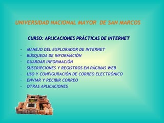 UNIVERSIDAD NACIONAL MAYOR DE SAN MARCOS

     CURSO: APLICACIONES PRÁCTICAS DE INTERNET

 -   MANEJO DEL EXPLORADOR DE INTERNET
 -   BÚSQUEDA DE INFORMACIÓN
 -   GUARDAR INFORMACIÓN
 -   SUSCRIPCIONES Y REGISTROS EN PÁGINAS WEB
 -   USO Y CONFIGURACIÓN DE CORREO ELECTRÓNICO
 -   ENVIAR Y RECIBIR CORREO
 -   OTRAS APLICACIONES
 