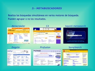 3.- METABUSCADORES

Realiza las búsquedas simultáneas en varios motores de búsqueda.
Pueden agrupar o no los resultados.

   Metacrawler                    C4               Ixquick metasearch




   Dogpile                  Profusion                 SavvySearch
 