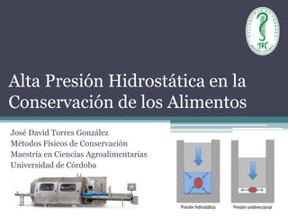 Alta Presión Hidrostática en la
Conservación de los Alimentos
José David Torres González
Métodos Físicos de Conservación
Maestría en Ciencias Agroalimentarias
Universidad de Córdoba
 