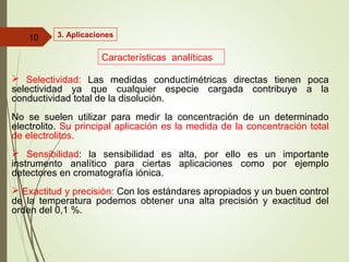3. Aplicaciones
 Selectividad: Las medidas conductimétricas directas tienen poca
selectividad ya que cualquier especie cargada contribuye a la
conductividad total de la disolución.
No se suelen utilizar para medir la concentración de un determinado
electrolito. Su principal aplicación es la medida de la concentración total
de electrolitos.
 Sensibilidad: la sensibilidad es alta, por ello es un importante
instrumento analítico para ciertas aplicaciones como por ejemplo
detectores en cromatografía iónica.
 Exactitud y precisión: Con los estándares apropiados y un buen control
de la temperatura podemos obtener una alta precisión y exactitud del
orden del 0,1 %.
10
Características analíticas
 