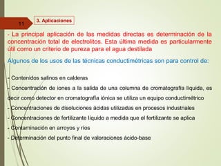 3. Aplicaciones
- La principal aplicación de las medidas directas es determinación de la
concentración total de electrolitos. Esta última medida es particularmente
útil como un criterio de pureza para el agua destilada
Algunos de los usos de las técnicas conductimétricas son para control de:
- Contenidos salinos en calderas
- Concentración de iones a la salida de una columna de cromatografía líquida, es
decir como detector en cromatografía iónica se utiliza un equipo conductimétrico
- Concentraciones de disoluciones ácidas utilizadas en procesos industriales
- Concentraciones de fertilizante líquido a medida que el fertilizante se aplica
- Contaminación en arroyos y ríos
- Determinación del punto final de valoraciones ácido-base
11
 