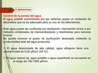 3. Aplicaciones
Control de la pureza del agua
El agua potable suministrada por las cañerías posee un contenido de
electrolitos que no es adecuado para su uso en los laboratorios.
Esta agua puede ser purificada por destilación, intercambio iónico o por
métodos combinados de intercambiadores y membranas para ósmosis
inversa.
Se puede conocer el grado de purificación alcanzado midiendo la
conductividad total del agua producida.
 El agua desionizada de alta calidad, agua ultrapura tiene una
conductividad de 0,05 µS/cm (25 ºC).
 El agua natural (ej. agua potable o agua superficial) se encuentra en
el rango de 100-1000 µS/cm.
12
 