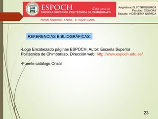 23
REFERENCIAS BIBLIOGRÁFICAS:
-Logo Encabezado páginas ESPOCH. Autor: Escuela Superior
Politécnica de Chimborazo. Dirección web: http://www.espoch.edu.ec/
-Fuente catálogo Crisol
Asignatura: ELECTROQUÍMICA
Facultad: CIENCIAS
Escuela: INGENIERÍA QUÍMICA
Período Académico: 4 ABRIL - 31 AGOSTO 2016
 