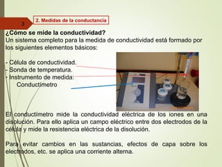 ¿Cómo se mide la conductividad?
Un sistema completo para la medida de conductividad está formado por
los siguientes elementos básicos:
- Célula de conductividad.
- Sonda de temperatura.
- Instrumento de medida:
Conductímetro
El conductímetro mide la conductividad eléctrica de los iones en una
disolución. Para ello aplica un campo eléctrico entre dos electrodos de la
célula y mide la resistencia eléctrica de la disolución.
Para evitar cambios en las sustancias, efectos de capa sobre los
electrodos, etc. se aplica una corriente alterna.
3
2. Medidas de la conductancia
 