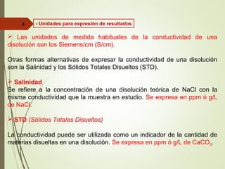  Las unidades de medida habituales de la conductividad de una
disolución son los Siemens/cm (S/cm).
Otras formas alternativas de expresar la conductividad de una disolución
son la Salinidad y los Sólidos Totales Disueltos (STD).
 Salinidad
Se refiere a la concentración de una disolución teórica de NaCl con la
misma conductividad que la muestra en estudio. Se expresa en ppm ó g/L
de NaCl.
 STD (Sólidos Totales Disueltos)
La conductividad puede ser utilizada como un indicador de la cantidad de
materias disueltas en una disolución. Se expresa en ppm ó g/L de CaCO3.
4 - Unidades para expresión de resultados
 