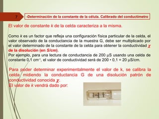 El valor de constante k de la celda caracteriza a la misma.
Como k es un factor que refleja una configuración física particular de la celda, el
valor observado de la conductancia de la muestra G, debe ser multiplicado por
el valor determinado de la constante de la celda para obtener la conductividad χ
de la disolución (en S/cm).
Por ejemplo, para una lectura de conductancia de 200 µS usando una celda de
constante 0,1 cm-1
, el valor de conductividad será de 200 • 0,1 = 20 µS/cm.
Para poder determinar experimentalmente el valor de k, se calibra la
celda midiendo la conductancia G de una disolución patrón de
conductividad conocida χ.
El valor de k vendrá dado por:
7 -Determinación de la constante de la célula. Calibrado del conductímetro
 