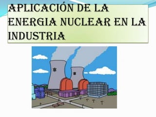 APLICACIÓN DE LA
ENERGIA NUCLEAR EN LA
INDUSTRIA
 