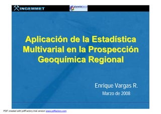 Aplicación de la Estadística
                  Multivarial en la Prospección
                     Geoquímica Regional


                                                               Enrique Vargas R.
                                                                  Marzo de 2008


PDF created with pdfFactory trial version www.pdffactory.com
 