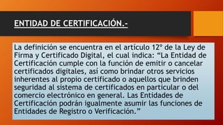 ENTIDAD DE CERTIFICACIÓN.- 
La definición se encuentra en el artículo 12º de la Ley de 
Firma y Certificado Digital, el cual indica: “La Entidad de 
Certificación cumple con la función de emitir o cancelar 
certificados digitales, así como brindar otros servicios 
inherentes al propio certificado o aquellos que brinden 
seguridad al sistema de certificados en particular o del 
comercio electrónico en general. Las Entidades de 
Certificación podrán igualmente asumir las funciones de 
Entidades de Registro o Verificación.” 
 