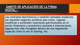 ÁMBITO DE APLICACIÓN DE LA FIRMA 
DIGITAL.- 
Los contratos electrónicos o también llamados modernos 
son aquellos negocios jurídicos que crean, regulan, 
modifican y extienden relaciones patrimoniales en el 
sector financiero y económico nacional e internacional, 
algunos han sido recogidos dentro de una legislación 
especial como lo son el leasing, etc. 
