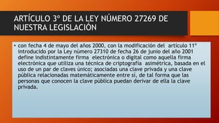ARTÍCULO 3º DE LA LEY NÚMERO 27269 DE 
NUESTRA LEGISLACIÓN 
• con fecha 4 de mayo del años 2000, con la modificación del artículo 11º 
introducido por la Ley número 27310 de fecha 26 de junio del año 2001 
define indistintamente firma electrónica o digital como aquella firma 
electrónica que utiliza una técnica de criptografía asimétrica, basada en el 
uso de un par de claves único; asociadas una clave privada y una clave 
pública relacionadas matemáticamente entre sí, de tal forma que las 
personas que conocen la clave pública puedan derivar de ella la clave 
privada. 
 