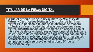 TITULAR DE LA FIRMA DIGITAL.- 
• Según el artículo 4º de la ley número 27269, “Ley de 
Firmas y Certificados Digitales”, el titular de la firma 
digital es la persona a la que se le atribuye de manera 
exclusiva un certificado digital que contiene una firma 
digital, identificándolo objetivamente en relación con el 
mensaje de datos y siendo sus obligaciones el de brindar a 
las entidades de certificación y a los terceros con quienes 
se relacione a través de la utilización de la firma digital, 
declaraciones o manifestaciones materiales exactas y 
completas, según se prevé en el artículo 5º de la 
mencionada Ley. 
 