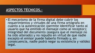 ASPECTOS TÉCNICOS.- 
• El mecanismo de la firma digital debe cubrir los 
requerimientos y virtudes de una firma ortógrafa en 
cuanto a la autenticación (permite identificar tanto al 
usuario que ha emitido el mensaje como al receptor); 
integridad del documento (asegura que el mensaje no 
ha sido alterado) y no repudio en virtud de que nadie 
excepto el emisor puede haberlo firmado y, en 
consecuencia, nadie podrá negar su existencia y validez 
legal. 
 