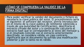 ¿CÓMO SE COMPRUEBA LA VALIDEZ DE LA 
FIRMA DIGITAL? 
• Para poder verificar la validez del documento o fichero es 
necesaria la clave pública del autor. El procedimiento sería 
el siguiente: el software del receptor, previa introducción 
en el mismo de la clave pública de remitente (obtenida a 
través de una Autoridad de Certificación), descifraría el 
extracto cifrado del autor y a continuación calcularía el 
extracto hash que le correspondería al texto del mensaje y, 
si el resultado coincide con el extracto anteriormente 
descifrado, se considera válida; en caso contrario 
significaría que el documento ha sufrido una modificación 
posterior y por lo tanto no es válido. 
 