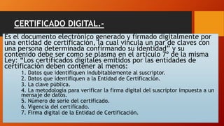 CERTIFICADO DIGITAL.- 
Es el documento electrónico generado y firmado digitalmente por 
una entidad de certificación, la cual vincula un par de claves con 
una persona determinada confirmando su identidad” y su 
contenido debe ser como se plasma en el artículo 7º de la misma 
Ley: “Los certificados digitales emitidos por las entidades de 
certificación deben contener al menos: 
1. Datos que identifiquen indubitablemente al suscriptor. 
2. Datos que identifiquen a la Entidad de Certificación. 
3. La clave pública. 
4. La metodología para verificar la firma digital del suscriptor impuesta a un 
mensaje de datos. 
5. Número de serie del certificado. 
6. Vigencia del certificado. 
7. Firma digital de la Entidad de Certificación. 
 