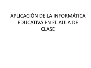 APLICACIÓN DE LA INFORMÁTICA
EDUCATIVA EN EL AULA DE
CLASE
 