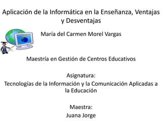 Aplicación de la Informática en la Enseñanza, Ventajas
y Desventajas
María del Carmen Morel Vargas
Maestría en Gestión de Centros Educativos
Asignatura:
Tecnologías de la Información y la Comunicación Aplicadas a
la Educación
Maestra:
Juana Jorge
 