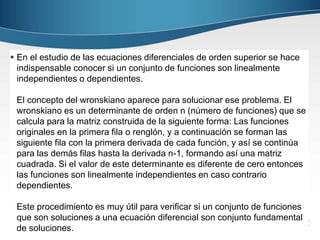  En el estudio de las ecuaciones diferenciales de orden superior se hace 
indispensable conocer si un conjunto de funciones son linealmente 
independientes o dependientes. 
El concepto del wronskiano aparece para solucionar ese problema. El 
wronskiano es un determinante de orden n (número de funciones) que se 
calcula para la matriz construida de la siguiente forma: Las funciones 
originales en la primera fila o renglón, y a continuación se forman las 
siguiente fila con la primera derivada de cada función, y así se continúa 
para las demás filas hasta la derivada n-1, formando así una matriz 
cuadrada. Si el valor de este determinante es diferente de cero entonces 
las funciones son linealmente independientes en caso contrario 
dependientes. 
Este procedimiento es muy útil para verificar si un conjunto de funciones 
que son soluciones a una ecuación diferencial son conjunto fundamental 
de soluciones. 
 