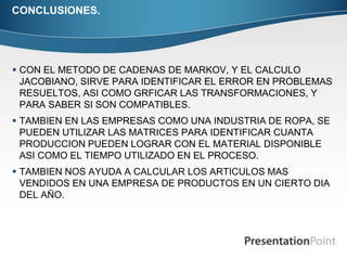 CONCLUSIONES. 
 CON EL METODO DE CADENAS DE MARKOV, Y EL CALCULO 
JACOBIANO, SIRVE PARA IDENTIFICAR EL ERROR EN PROBLEMAS 
RESUELTOS, ASI COMO GRFICAR LAS TRANSFORMACIONES, Y 
PARA SABER SI SON COMPATIBLES. 
 TAMBIEN EN LAS EMPRESAS COMO UNA INDUSTRIA DE ROPA, SE 
PUEDEN UTILIZAR LAS MATRICES PARA IDENTIFICAR CUANTA 
PRODUCCION PUEDEN LOGRAR CON EL MATERIAL DISPONIBLE 
ASI COMO EL TIEMPO UTILIZADO EN EL PROCESO. 
 TAMBIEN NOS AYUDA A CALCULAR LOS ARTICULOS MAS 
VENDIDOS EN UNA EMPRESA DE PRODUCTOS EN UN CIERTO DIA 
DEL AÑO. 
 