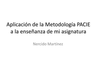 Aplicación de la Metodología PACIE
a la enseñanza de mi asignatura
Nercido Martínez
 