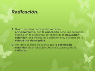 Radicación.


 Dentro de estos datos podemos definir
  principalmente, que la radicación tiene una aplicación
  especial en la estadística por medio de la desviación
  estándar, una medida de dispersión muy utilizada en la
  estadística descriptiva.
 Por tanto se tiene en cuenta que la desviación
  estándar, es el resultado de la raíz cuadrada de la
  varianza.
 