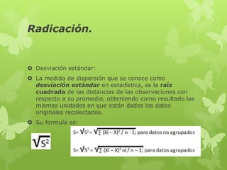 Radicación.


 Desviación estándar:
 La medida de dispersión que se conoce como
  desviación estándar en estadística, es la raíz
  cuadrada de las distancias de las observaciones con
  respecto a su promedio, obteniendo como resultado las
  mismas unidades en que están dados los datos
  originales recolectados.
 Su formula es:
 