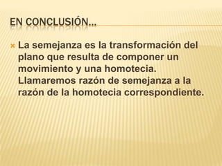 EN CONCLUSIÓN…

   La semejanza es la transformación del
    plano que resulta de componer un
    movimiento y una homotecia.
    Llamaremos razón de semejanza a la
    razón de la homotecia correspondiente.
 