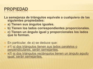 PROPIEDAD
La semejanza de triángulos equivale a cualquiera de las
  siguientes propiedades:
 a) Tienen sus ángulos iguales.
 b) Tienen los lados correspondientes proporcionales.
 c) Tienen un ángulo igual y proporcionales los lados
  que lo forman.

   En particular, de a) se deduce que:
   a1) si dos triángulos tienen sus lados paralelos o
    perpendiculares, serán semejantes,
   a2) si dos triángulos rectángulos tienen un ángulo agudo
    igual, serán semejantes.
 
