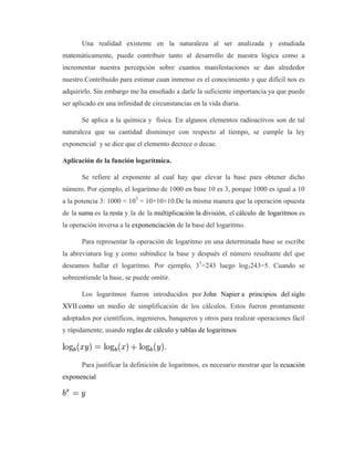 Una realidad existente en la naturaleza al ser analizada y estudiada
matemáticamente, puede contribuir tanto al desarrollo de nuestra lógica como a
incrementar nuestra percepción sobre cuantos manifestaciones se dan alrededor
nuestro.Contribuido para estimar cuan inmenso es el conocimiento y que difícil nos es
adquirirlo. Sin embargo me ha enseñado a darle la suficiente importancia ya que puede
ser aplicado en una infinidad de circunstancias en la vida diaria.
Se aplica a la química y física. En algunos elementos radioactivos son de tal
naturaleza que su cantidad disminuye con respecto al tiempo, se cumple la ley
exponencial y se dice que el elemento decrece o decae.
Aplicación de la función logarítmica.
Se refiere al exponente al cual hay que elevar la base para obtener dicho
número. Por ejemplo, el logaritmo de 1000 en base 10 es 3, porque 1000 es igual a 10
a la potencia 3: 1000 = 103
= 10×10×10.De la misma manera que la operación opuesta
de la suma es la resta y la de la multiplicación la división, el cálculo de logaritmos es
la operación inversa a la exponenciación de la base del logaritmo.
Para representar la operación de logaritmo en una determinada base se escribe
la abreviatura log y como subíndice la base y después el número resultante del que
deseamos hallar el logaritmo. Por ejemplo, 35
=243 luego log3243=5. Cuando se
sobreentiende la base, se puede omitir.
Los logaritmos fueron introducidos por John Napier a principios del siglo
XVII como un medio de simplificación de los cálculos. Estos fueron prontamente
adoptados por científicos, ingenieros, banqueros y otros para realizar operaciones fácil
y rápidamente, usando reglas de cálculo y tablas de logaritmos
Para justificar la definición de logaritmos, es necesario mostrar que la ecuación
exponencial
 