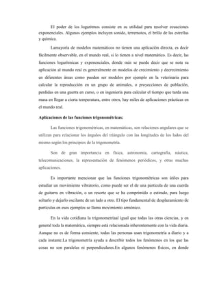 El poder de los logaritmos consiste en su utilidad para resolver ecuaciones
exponenciales. Algunos ejemplos incluyen sonido, terremotos, el brillo de las estrellas
y química.
Lamayoría de modelos matemáticos no tienen una aplicación directa, es decir
fácilmente observable, en el mundo real, si lo tienen a nivel matemático. Es decir, las
funciones logarítmicas y exponenciales, donde más se puede decir que se nota su
aplicación al mundo real es generalmente en modelos de crecimiento y decrecimiento
en diferentes áreas como pueden ser modelos por ejemplo en la veterinaria para
calcular la reproducción en un grupo de animales, o proyecciones de población,
perdidas en una guerra en curso, o en ingeniería para calcular el tiempo que tarda una
masa en llegar a cierta temperatura, entre otros, hay miles de aplicaciones prácticas en
el mundo real.
Aplicaciones de las funciones trigonométricas:
Las funciones trigonométricas, en matemáticas, son relaciones angulares que se
utilizan para relacionar los ángulos del triángulo con las longitudes de los lados del
mismo según los principios de la trigonometría.
Son de gran importancia en física, astronomía, cartografía, náutica,
telecomunicaciones, la representación de fenómenos periódicos, y otras muchas
aplicaciones.
Es importante mencionar que las funciones trigonométricas son útiles para
estudiar un movimiento vibratorio, como puede ser el de una partícula de una cuerda
de guitarra en vibración, o un resorte que se ha comprimido o estirado, para luego
soltarlo y dejarlo oscilante de un lado a otro. El tipo fundamental de desplazamiento de
partículas en esos ejemplos se llama movimiento armónico.
En la vida cotidiana la trigonometríaal igual que todas las otras ciencias, y en
general toda la matemática, siempre está relacionada inherentemente con la vida diaria.
Aunque no es de forma consiente, todas las personas usan trigonometría a diario y a
cada instante.La trigonometría ayuda a describir todos los fenómenos en los que las
cosas no son paralelas ni perpendiculares.En algunos fenómenos físicos, en donde
 