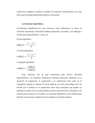 resulta muy complejo el análisis en tiempo, las relaciones trigonométricas son muy
útiles para un enfoque denominado análisis en frecuencia.
Las funciones hiperbólicas.
Las funciones hiperbólicas son unas funciones cuyas definiciones se basan en
la función exponencial, conectando mediante operaciones racionales y son análogas a
las funciones trigonométricas1
. Estas son:
El seno hiperbólico
El coseno hiperbólico
La tangente hiperbólica
Estas funciones son de gran importancia para resolver funciones
trigonométricas. Las funciones hiperbólicas tienenuna aplicación importante en el
desarrollo de laingeniería, la arquitectura y la construcción tales como en la
criptografía, basada en sistemas de curvas elípticas, así como para dibujar arcos de
bóveda que se utilizan en la arquitectura, entre otras situaciones que pueden ser
aplicadas al mundo real, las cuales podemos notar en cada forma de la naturaleza y las
construcciones hechas por el hombre. Las funciones hiperbólicas sirven también para
describir el movimiento ondulatorio de los líquidos y los sólidos elásticos.
 