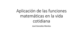 Aplicación de las funciones 
matemáticas en la vida 
cotidiana 
José González Montes 
 