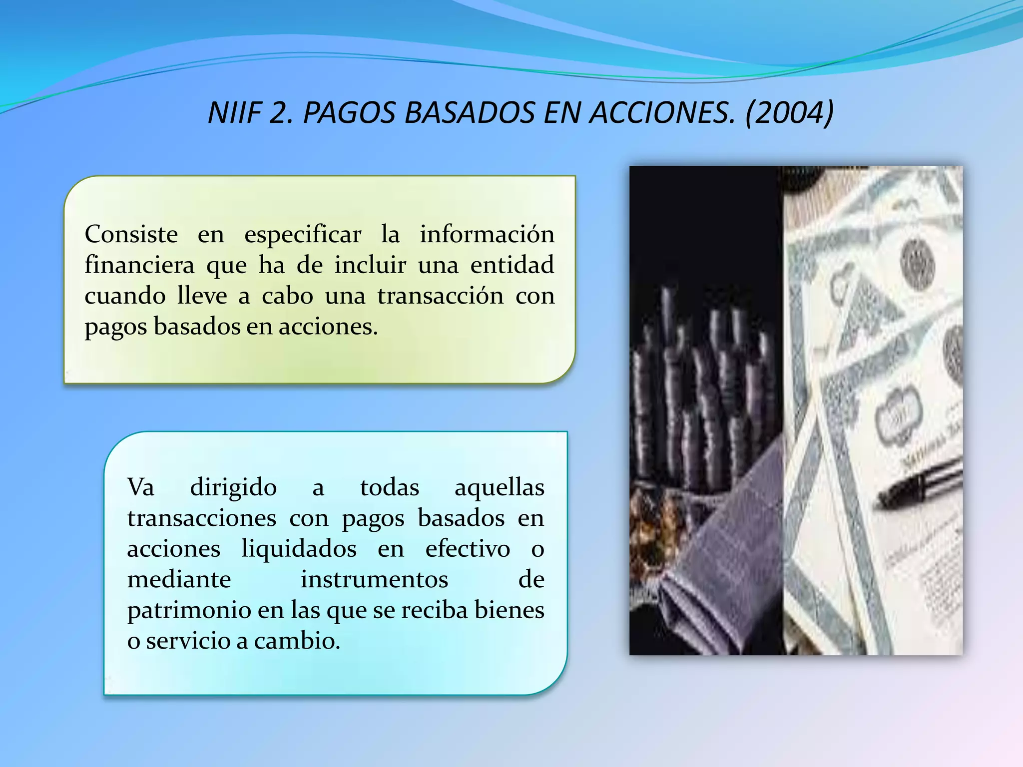 NIIF 2. PAGOS BASADOS EN ACCIONES. (2004)
Consiste en especificar la información
financiera que ha de incluir una entidad
cuando lleve a cabo una transacción con
pagos basados en acciones.
Va dirigido a todas aquellas
transacciones con pagos basados en
acciones liquidados en efectivo o
mediante instrumentos de
patrimonio en las que se reciba bienes
o servicio a cambio.
 