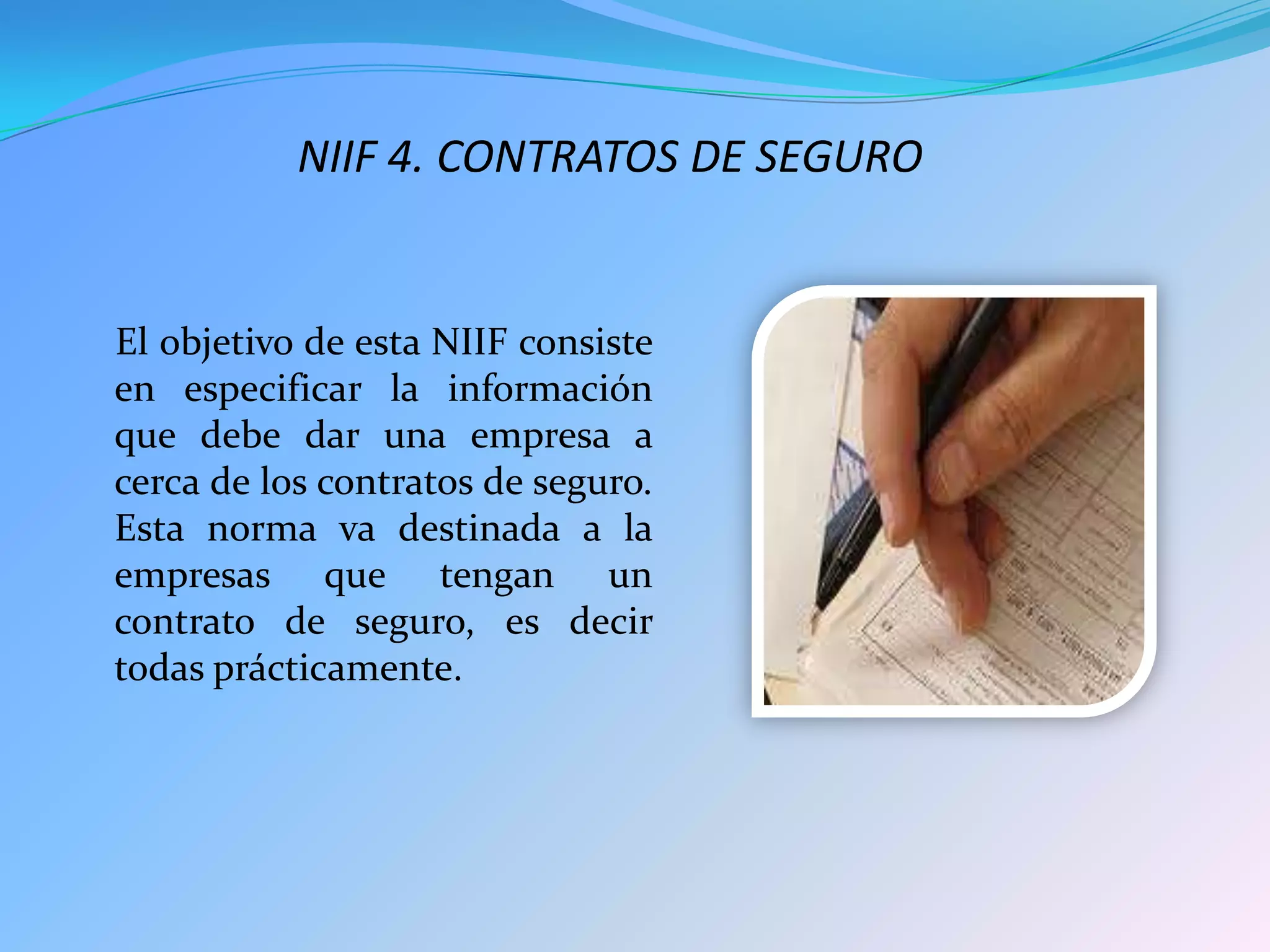 NIIF 4. CONTRATOS DE SEGURO
El objetivo de esta NIIF consiste
en especificar la información
que debe dar una empresa a
cerca de los contratos de seguro.
Esta norma va destinada a la
empresas que tengan un
contrato de seguro, es decir
todas prácticamente.
 