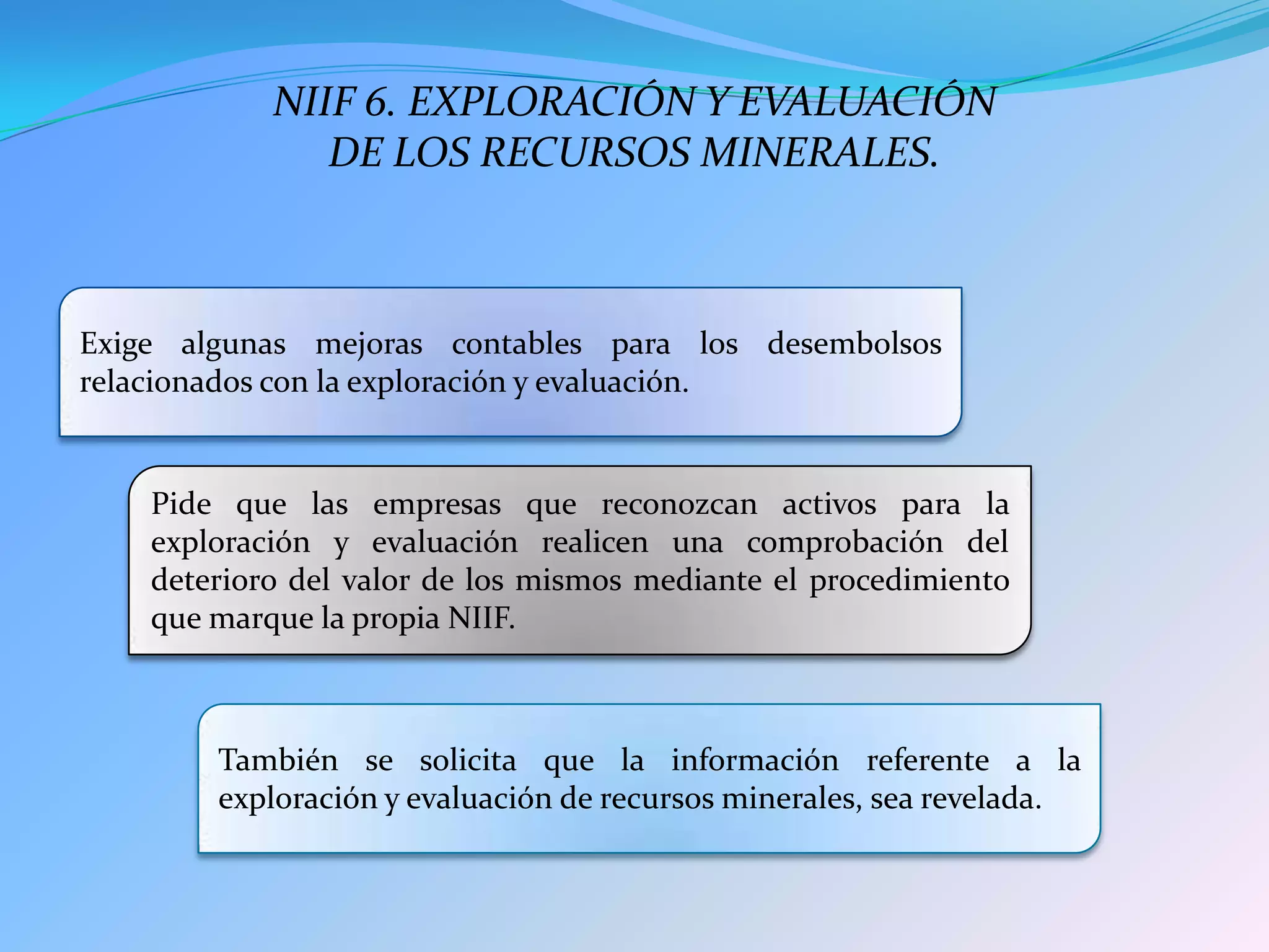 Exige algunas mejoras contables para los desembolsos
relacionados con la exploración y evaluación.
Pide que las empresas que reconozcan activos para la
exploración y evaluación realicen una comprobación del
deterioro del valor de los mismos mediante el procedimiento
que marque la propia NIIF.
También se solicita que la información referente a la
exploración y evaluación de recursos minerales, sea revelada.
NIIF 6. EXPLORACIÓN Y EVALUACIÓN
DE LOS RECURSOS MINERALES.
 