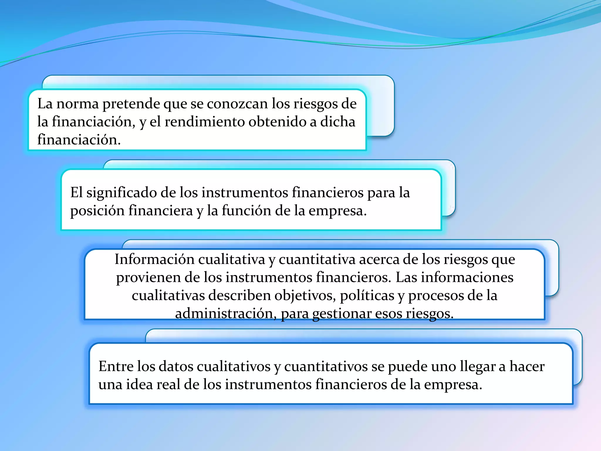 La norma pretende que se conozcan los riesgos de
la financiación, y el rendimiento obtenido a dicha
financiación.
El significado de los instrumentos financieros para la
posición financiera y la función de la empresa.
Información cualitativa y cuantitativa acerca de los riesgos que
provienen de los instrumentos financieros. Las informaciones
cualitativas describen objetivos, políticas y procesos de la
administración, para gestionar esos riesgos.
Entre los datos cualitativos y cuantitativos se puede uno llegar a hacer
una idea real de los instrumentos financieros de la empresa.
 