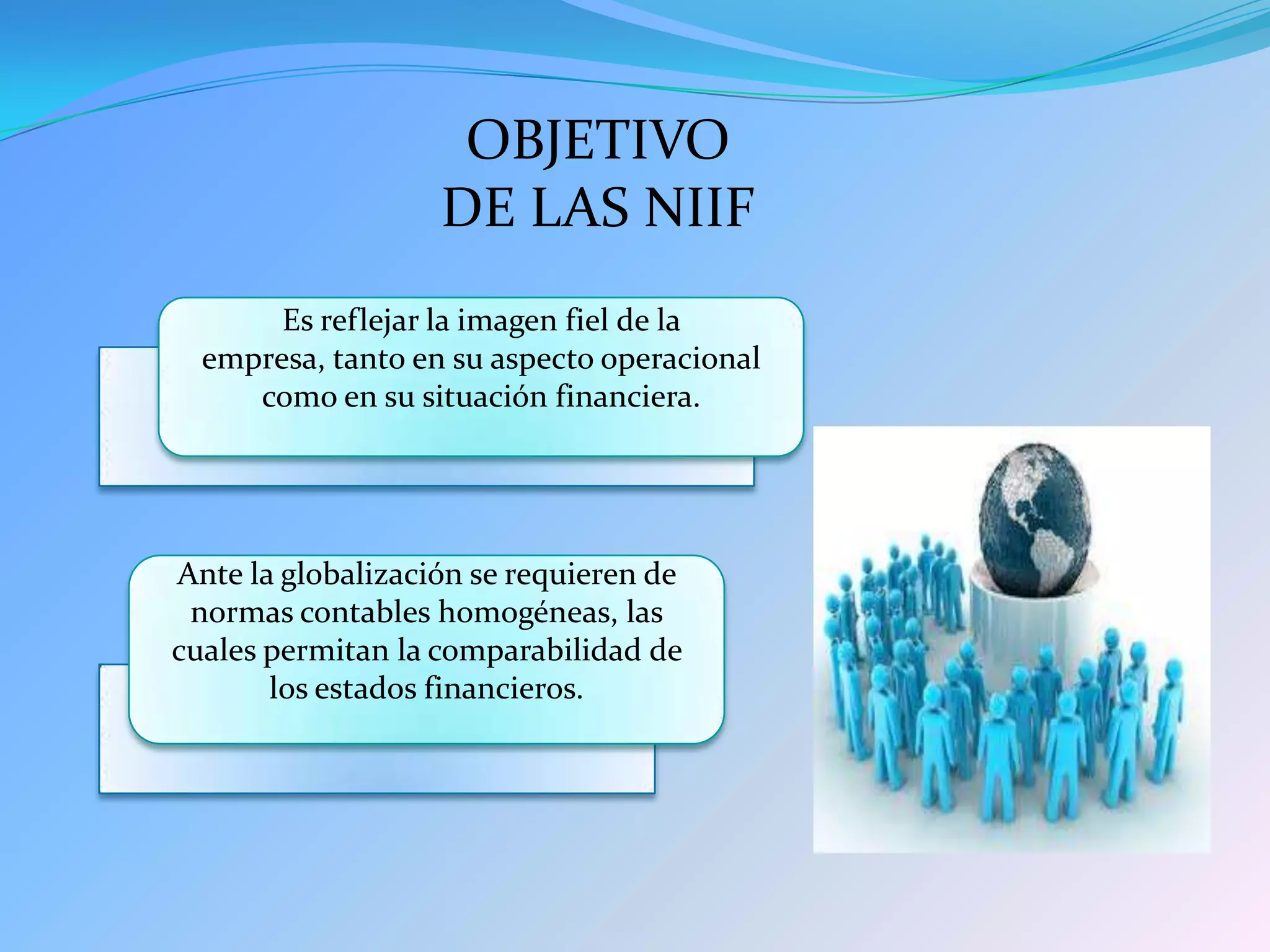 OBJETIVO
DE LAS NIIF
Es reflejar la imagen fiel de la
empresa, tanto en su aspecto operacional
como en su situación financiera.
Ante la globalización se requieren de
normas contables homogéneas, las
cuales permitan la comparabilidad de
los estados financieros.
 