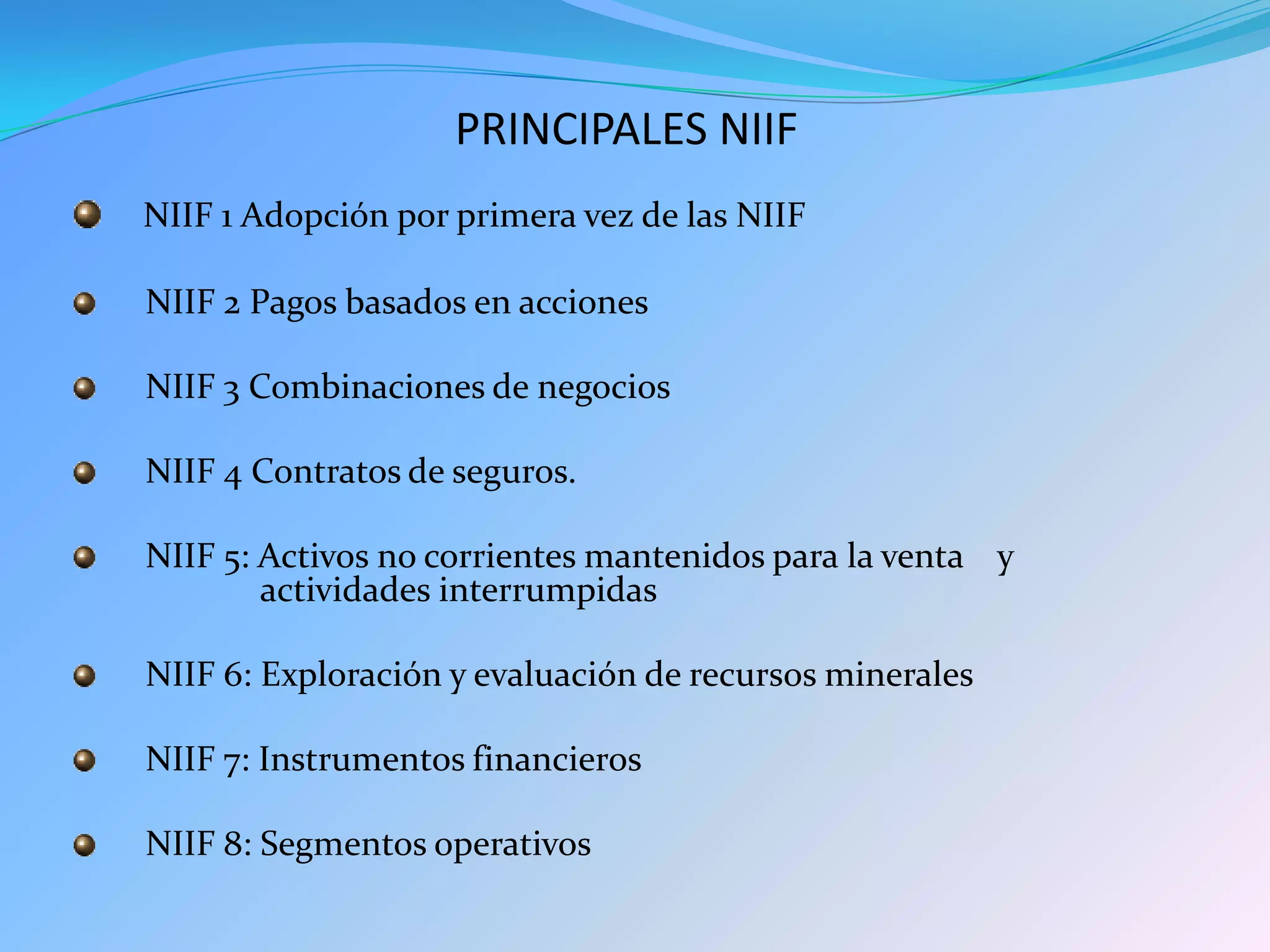 PRINCIPALES NIIF
NIIF 1 Adopción por primera vez de las NIIF
NIIF 2 Pagos basados en acciones
NIIF 3 Combinaciones de negocios
NIIF 4 Contratos de seguros.
NIIF 5: Activos no corrientes mantenidos para la venta y
actividades interrumpidas
NIIF 6: Exploración y evaluación de recursos minerales
NIIF 7: Instrumentos financieros
NIIF 8: Segmentos operativos
 