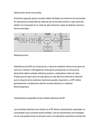 Aplicaciones de las microondas
Durante la segunda guerra mundial, hablar del Radar era sinónimo de microondas.
En esta época el desarrollo de sistemas de microondas recibió un gran estímulo,
debido a la necesidad de un radar de alta resolución capaz de detectar aviones y
barcos enemigos.
Radiofrecuencia
Radiofrecuencia (RF) es a frecuencia o índice de oscilación dentro de la gama de
cerca de 3 Hertzio a 300 gigahertz. Esta gama corresponde a la frecuencia
decorriente alterna señales eléctricas producir y detectaban ondas de radio.
Puesto que la mayor parte de esta gama es más allá de la tarifa de la vibración
que la mayoría de los sistemas mecánicos pueden responder a, el RF refiere
generalmente a oscilaciones adentro circuitos eléctricos o radiación
electromágnetica.
Características especiales de las señales eléctricas del RF
Las corrientes eléctricas que oscilan en el RF tienen características especiales no
compartidas cerca corriente directa señales. Una tal característica es la facilidad
con la cual puede ionizar el aire para crear una trayectoria conductora a través del
 