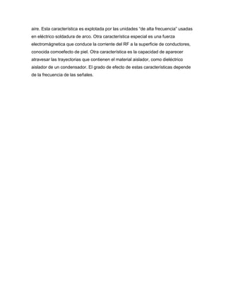 aire. Esta característica es explotada por las unidades “de alta frecuencia” usadas
en eléctrico soldadura de arco. Otra característica especial es una fuerza
electromágnetica que conduce la corriente del RF a la superficie de conductores,
conocida comoefecto de piel. Otra característica es la capacidad de aparecer
atravesar las trayectorias que contienen el material aislador, como dieléctrico
aislador de un condensador. El grado de efecto de estas características depende
de la frecuencia de las señales.
 