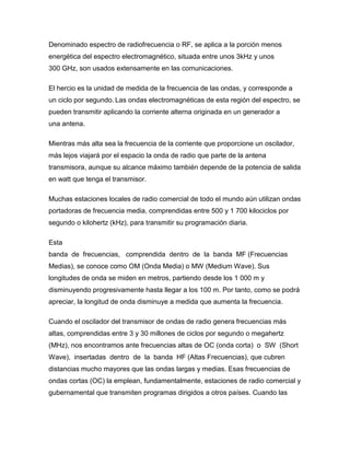 Denominado espectro de radiofrecuencia o RF, se aplica a la porción menos
energética del espectro electromagnético, situada entre unos 3kHz y unos
300 GHz, son usados extensamente en las comunicaciones.
El hercio es la unidad de medida de la frecuencia de las ondas, y corresponde a
un ciclo por segundo. Las ondas electromagnéticas de esta región del espectro, se
pueden transmitir aplicando la corriente alterna originada en un generador a
una antena.
Mientras más alta sea la frecuencia de la corriente que proporcione un oscilador,
más lejos viajará por el espacio la onda de radio que parte de la antena
transmisora, aunque su alcance máximo también depende de la potencia de salida
en watt que tenga el transmisor.
Muchas estaciones locales de radio comercial de todo el mundo aún utilizan ondas
portadoras de frecuencia media, comprendidas entre 500 y 1 700 kilociclos por
segundo o kilohertz (kHz), para transmitir su programación diaria.
Esta
banda de frecuencias, comprendida dentro de la banda MF (Frecuencias
Medias), se conoce como OM (Onda Media) o MW (Medium Wave). Sus
longitudes de onda se miden en metros, partiendo desde los 1 000 m y
disminuyendo progresivamente hasta llegar a los 100 m. Por tanto, como se podrá
apreciar, la longitud de onda disminuye a medida que aumenta la frecuencia.
Cuando el oscilador del transmisor de ondas de radio genera frecuencias más
altas, comprendidas entre 3 y 30 millones de ciclos por segundo o megahertz
(MHz), nos encontramos ante frecuencias altas de OC (onda corta) o SW (Short
Wave), insertadas dentro de la banda HF (Altas Frecuencias), que cubren
distancias mucho mayores que las ondas largas y medias. Esas frecuencias de
ondas cortas (OC) la emplean, fundamentalmente, estaciones de radio comercial y
gubernamental que transmiten programas dirigidos a otros países. Cuando las
 