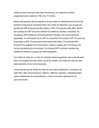 ondas de radio alcanzan esas altas frecuencias, su longitud se reduce,
progresivamente, desde los 100 a los 10 metros.
Dentro del espectro electromagnético de las ondas de radiofrecuencia se incluye
también la frecuencia modulada (FM) y las ondas de televisión, que ocupan las
bandas de VHF (Frecuencias Muy Altas) y UHF (Frecuencias Ultra Alta). Dentro
de la banda de UHF funcionan también los teléfonos móviles o celulares, los
receptores GPS (Sistema de Posicionamiento Global) y las comunicaciones
espaciales. A continuación de la UHF se encuentran las bandas SHF (Frecuencias
Superaltas) y EHF (Frecuencias Extremadamente Altas). En la banda SHF
funcionan los satélites de comunicación, radares, enlaces por microonda y los
hornos domésticos de microondas. En la banda EHF funcionan también las
señales de radares y equipos de radionavegación.
Las ondas de radio son un tipo de radiación electromagnética. Una onda de radio
tiene una longitud de onda mayor que la luz visible. Las ondas de radio se usan
extensamente en las comunicaciones.
Varias frecuencias de ondas de radio se usan para la televisión y emisiones de
radio FM y AM, comunicaciones militares, teléfonos celulares, radioaficionados,
redes inalámbricas de computadoras, y otras numerosas aplicaciones de
comunicaciones.
 