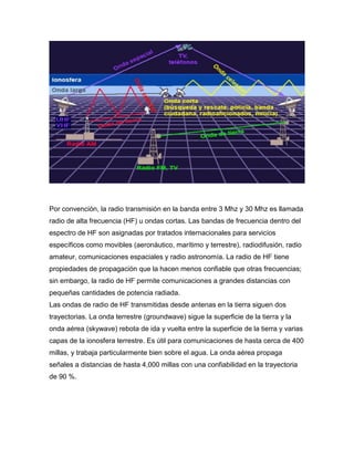 Por convención, la radio transmisión en la banda entre 3 Mhz y 30 Mhz es llamada
radio de alta frecuencia (HF) u ondas cortas. Las bandas de frecuencia dentro del
espectro de HF son asignadas por tratados internacionales para servicios
específicos como movibles (aeronáutico, marítimo y terrestre), radiodifusión, radio
amateur, comunicaciones espaciales y radio astronomía. La radio de HF tiene
propiedades de propagación que la hacen menos confiable que otras frecuencias;
sin embargo, la radio de HF permite comunicaciones a grandes distancias con
pequeñas cantidades de potencia radiada.
Las ondas de radio de HF transmitidas desde antenas en la tierra siguen dos
trayectorias. La onda terrestre (groundwave) sigue la superficie de la tierra y la
onda aérea (skywave) rebota de ida y vuelta entre la superficie de la tierra y varias
capas de la ionosfera terrestre. Es útil para comunicaciones de hasta cerca de 400
millas, y trabaja particularmente bien sobre el agua. La onda aérea propaga
señales a distancias de hasta 4,000 millas con una confiabilidad en la trayectoria
de 90 %.
 