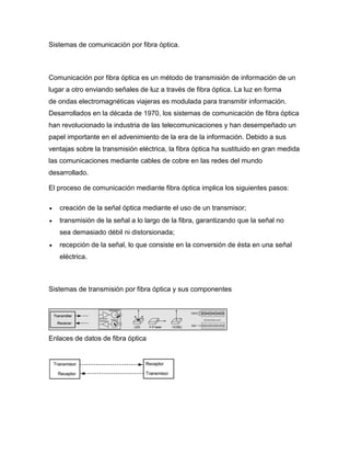 Sistemas de comunicación por fibra óptica.
Comunicación por fibra óptica es un método de transmisión de información de un
lugar a otro enviando señales de luz a través de fibra óptica. La luz en forma
de ondas electromagnéticas viajeras es modulada para transmitir información.
Desarrollados en la década de 1970, los sistemas de comunicación de fibra óptica
han revolucionado la industria de las telecomunicaciones y han desempeñado un
papel importante en el advenimiento de la era de la información. Debido a sus
ventajas sobre la transmisión eléctrica, la fibra óptica ha sustituido en gran medida
las comunicaciones mediante cables de cobre en las redes del mundo
desarrollado.
El proceso de comunicación mediante fibra óptica implica los siguientes pasos:
 creación de la señal óptica mediante el uso de un transmisor;
 transmisión de la señal a lo largo de la fibra, garantizando que la señal no
sea demasiado débil ni distorsionada;
 recepción de la señal, lo que consiste en la conversión de ésta en una señal
eléctrica.
Sistemas de transmisión por fibra óptica y sus componentes
Enlaces de datos de fibra óptica
 