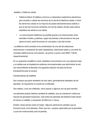 Satélite y Telefonía celular
• Telefonía Móvil: El teléfono móvil es un dispositivo inalámbrico electrónico
para acceder y utilizar los servicios de la red de la telefonía celular o móvil.
Se denomina celular en la mayoría de países latinoamericanos debido a
que el servicio funciona mediante una red de celdas, Donde cada antena
repetidora de señal es una célula.
• La comunicación telefónica es posible gracias a la interconexión entre
centrales móviles y públicas, según las bandas o frecuencias en las que
opera el móvil, podrá funcionar en una parte u otra del mundo.
La telefonía móvil consiste en la combinación de una red de estaciones
transmisoras o receptoras de radio (repetidoras, estaciones bases y una serie de
centrales telefónicas de conmutación de primer y quinto nivel (MSC Y BCS)
respectivamente)
En su operación el teléfono móvil, establece comunicación con una estación base
y a medida que se traslada los sistemas conmutacionales que administran la red
van transmitiendo la llamada a la siguiente estación de base de forma
transparente para el usuario.
Características de satélites
Son cuerpos que giran alrededor de otro astro, generalmente alrededor de los
planetas. Su trayectoria no puede ser modificada.
Son sólidos, unos son brillantes, otros opacos y algunos son de gran tamaño.
Los planetas poseen distinta cantidad de satélites, que se mantienen unidos por
fuerzas de gravedad recíprocas. Casi todos los planetas del Sistema Solar tienen
al menos un satélite, a excepción de Mercurio y Venus.
Existen varias teorías sobre el origen. Algunos astrónomos señalan que se
formaron junto a los planetas. Otros que son cuerpos capturados por la gravedad
o que han evolucionado junto al planeta.
 