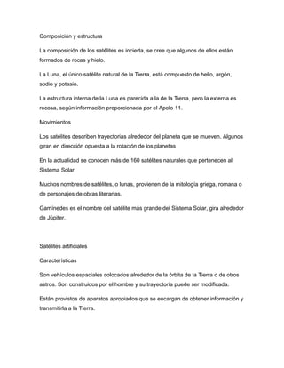Composición y estructura
La composición de los satélites es incierta, se cree que algunos de ellos están
formados de rocas y hielo.
La Luna, el único satélite natural de la Tierra, está compuesto de helio, argón,
sodio y potasio.
La estructura interna de la Luna es parecida a la de la Tierra, pero la externa es
rocosa, según información proporcionada por el Apolo 11.
Movimientos
Los satélites describen trayectorias alrededor del planeta que se mueven. Algunos
giran en dirección opuesta a la rotación de los planetas
En la actualidad se conocen más de 160 satélites naturales que pertenecen al
Sistema Solar.
Muchos nombres de satélites, o lunas, provienen de la mitología griega, romana o
de personajes de obras literarias.
Gamínedes es el nombre del satélite más grande del Sistema Solar, gira alrededor
de Júpiter.
Satélites artificiales
Características
Son vehículos espaciales colocados alrededor de la órbita de la Tierra o de otros
astros. Son construidos por el hombre y su trayectoria puede ser modificada.
Están provistos de aparatos apropiados que se encargan de obtener información y
transmitirla a la Tierra.
 