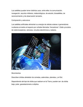 Los satélites pueden tener distintos usos, entre ellos: la comunicación,
navegación, asuntos militares, meteorológicos, de estudio, biosatélites, de
reconocimiento y de observación terrestre.
Composición y estructura
Los satélites artificiales alimentan su energía de células solares o generadores
nucleares enviados al espacio por cohetes llamados “lanzadores”. Están provistos
de radiorreceptores, cámaras, circuitos electrónicos y radares.
Movimientos
Describen órbitas alrededor de cometas, asteroides, planetas, y el Sol.
Dependiendo del tipo de órbita que realicen en la Tierra, pueden ser: de órbita
baja, polar, geoestacionaria o elíptica.
 